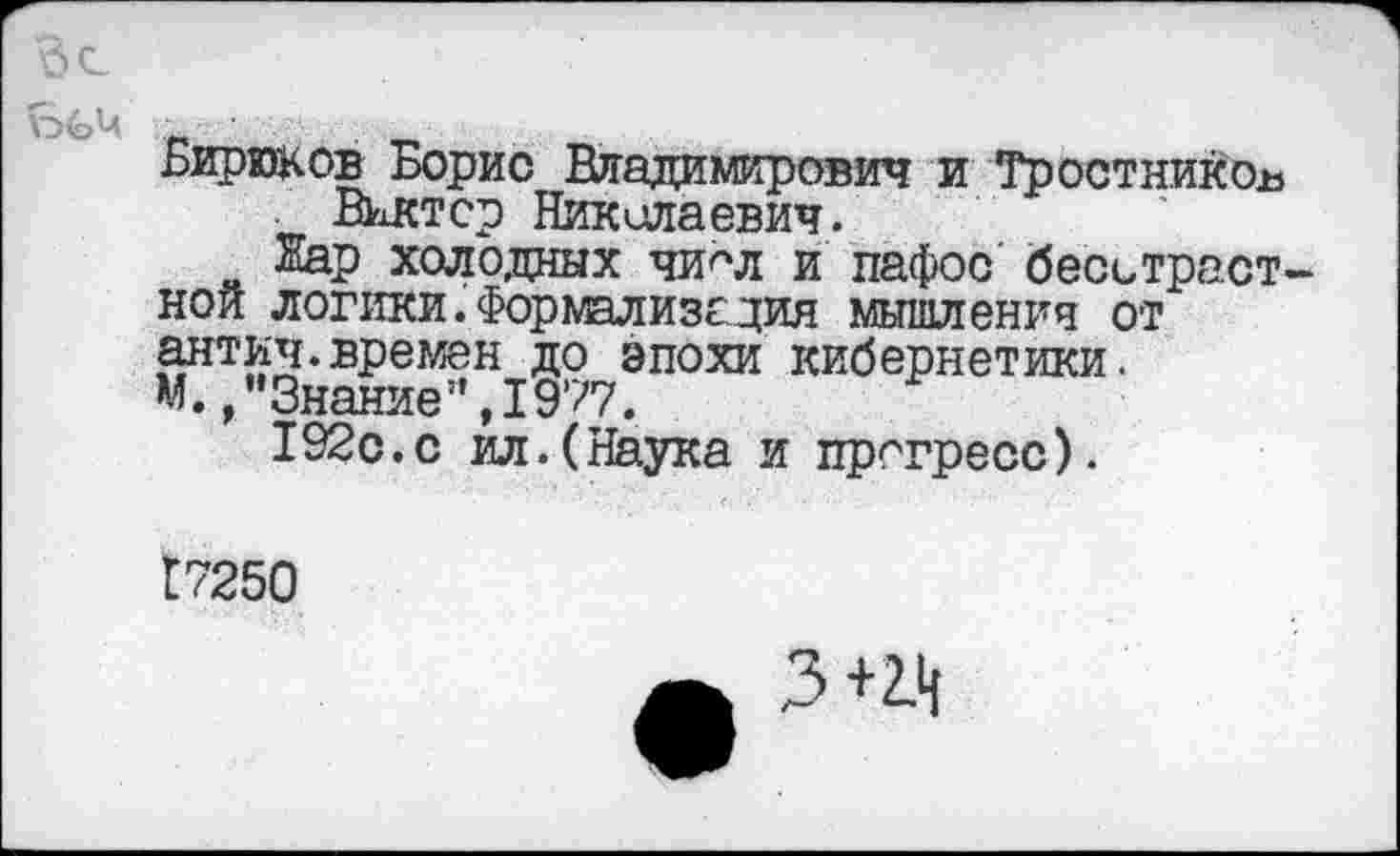 ﻿Бирюков Борис Владимирович и Тростников Виктор Николаевич.
Жар холодных чи^л и пафос беситраст нои логики. Форшлизс дия мышление от антич.времен до эпохи кибернетики. М./’Знание”, 1977.
192с.с ил.(Наука и прогресс).
Г7250
3+2.н